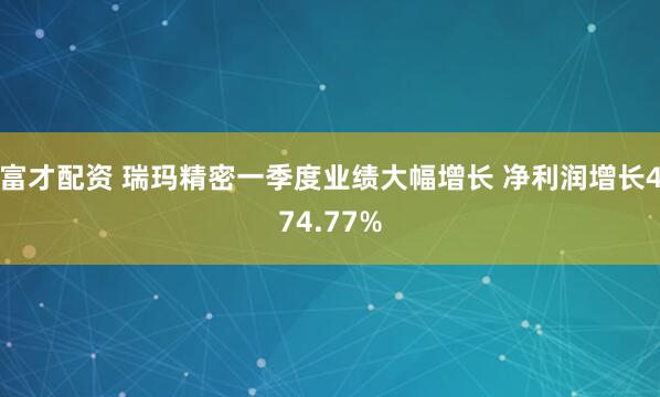 富才配资 瑞玛精密一季度业绩大幅增长 净利润增长474.77%