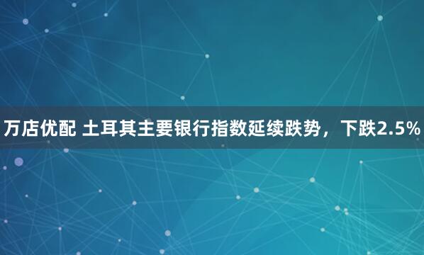 万店优配 土耳其主要银行指数延续跌势，下跌2.5%