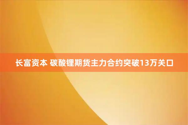 长富资本 碳酸锂期货主力合约突破13万关口