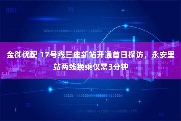 金御优配 17号线三座新站开通首日探访，永安里站两线换乘仅需3分钟