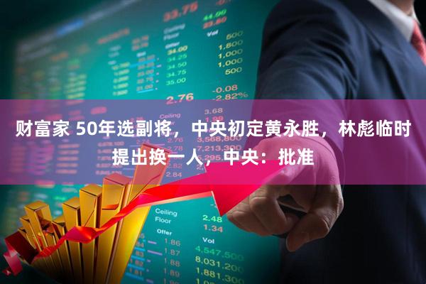 财富家 50年选副将，中央初定黄永胜，林彪临时提出换一人，中央：批准