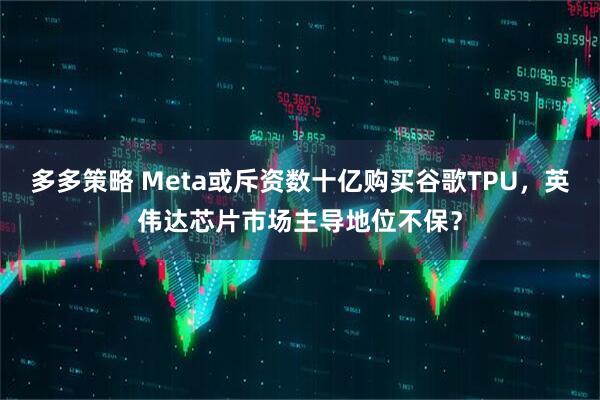 多多策略 Meta或斥资数十亿购买谷歌TPU，英伟达芯片市场主导地位不保？