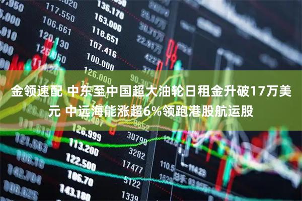 金领速配 中东至中国超大油轮日租金升破17万美元 中远海能涨超6%领跑港股航运股