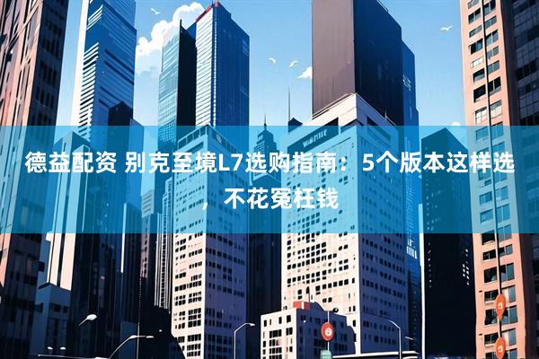 德益配资 别克至境L7选购指南：5个版本这样选，不花冤枉钱