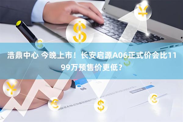 浩鼎中心 今晚上市！长安启源A06正式价会比1199万预售价更低？