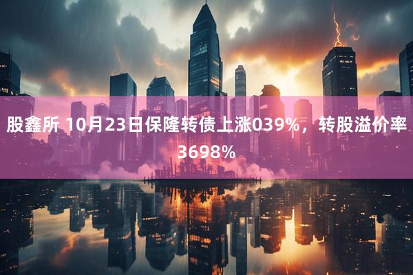 股鑫所 10月23日保隆转债上涨039%，转股溢价率3698%
