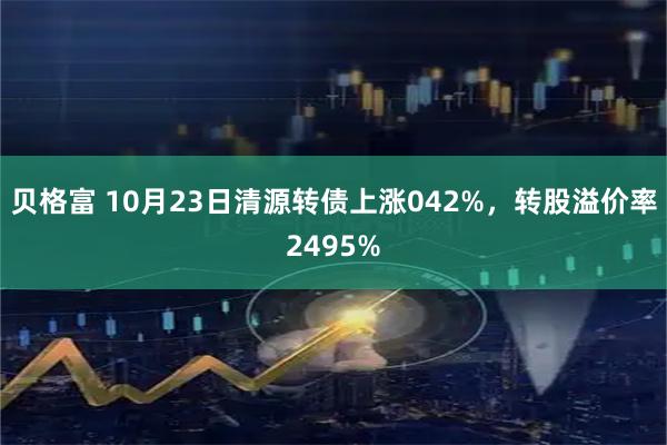 贝格富 10月23日清源转债上涨042%，转股溢价率2495%