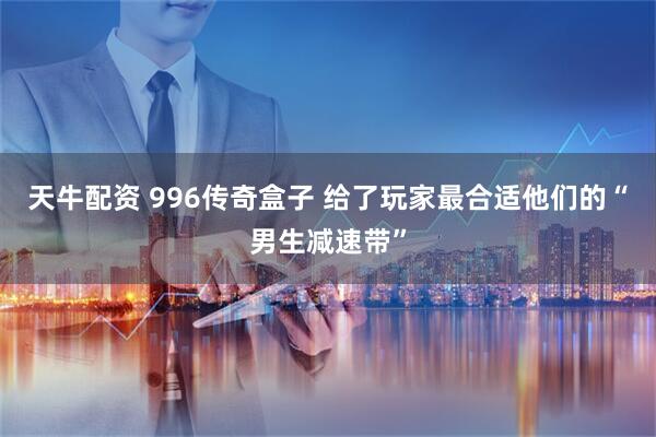 天牛配资 996传奇盒子 给了玩家最合适他们的“男生减速带”