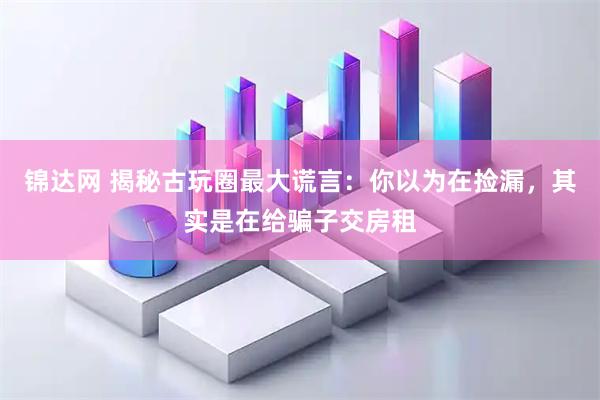锦达网 揭秘古玩圈最大谎言：你以为在捡漏，其实是在给骗子交房租