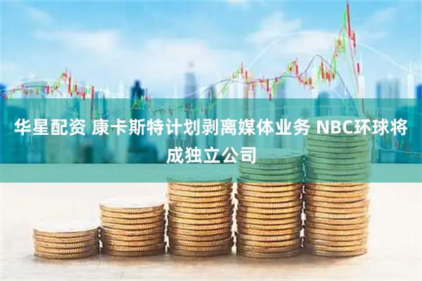 华星配资 康卡斯特计划剥离媒体业务 NBC环球将成独立公司
