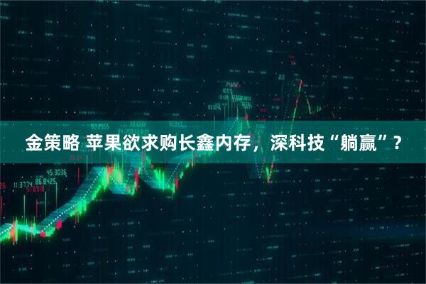 金策略 苹果欲求购长鑫内存，深科技“躺赢”？